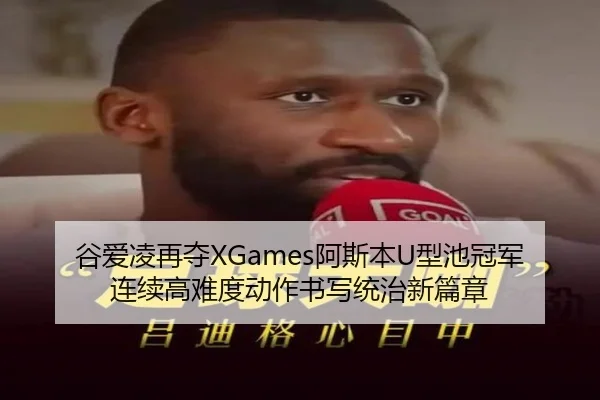 谷爱凌再夺XGames阿斯本U型池冠军 连续高难度动作书写统治新篇章